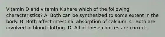 Vitamin D and vitamin K share which of the following characteristics? A. Both can be synthesized to some extent in the body. B. Both affect intestinal absorption of calcium. C. Both are involved in blood clotting. D. All of these choices are correct.