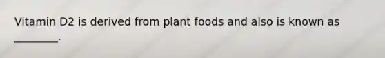 Vitamin D2 is derived from plant foods and also is known as ________.