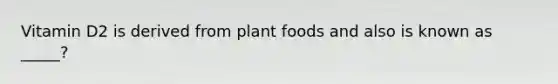 Vitamin D2 is derived from plant foods and also is known as _____?