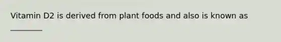 Vitamin D2 is derived from plant foods and also is known as ________