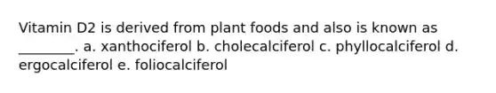 Vitamin D2 is derived from plant foods and also is known as ________. a. xanthociferol b. cholecalciferol c. phyllocalciferol d. ergocalciferol e. foliocalciferol