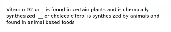 Vitamin D2 or__ is found in certain plants and is chemically synthesized. __ or cholecalciferol is synthesized by animals and found in animal based foods