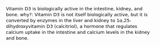 Vitamin D3 is biologically active in the intestine, kidney, and bone. why?: Vitamin D3 is not itself biologically active, but it is converted by enzymes in the liver and kidney to 1α,25-dihydroxyvitamin D3 (calcitriol), a hormone that regulates calcium uptake in the intestine and calcium levels in the kidney and bone.