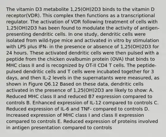 The vitamin D3 metabolite 1,25(OH)2D3 binds to the vitamin D receptor(VDR). This complex then functions as a transcriptional regulator. The activation of VDR following treatment of cells with 1,25(OH)2D3 has been found to modulate the activity of antigen-presenting dendritic cells. In one study, dendritic cells were isolated from wild-type mice and activated in vitro by stimulation with LPS plus IFN- in the presence or absence of 1,25(OH)2D3 for 24 hours. These activated dendritic cells were then pulsed with a peptide from the chicken ovalbumin protein (OVA) that binds to MHC class II and is recognized by OT-II CD4 T cells. The peptide-pulsed dendritic cells and T cells were incubated together for 3 days, and then IL-2 levels in the supernatants were measured, as shown in Figure Q6.12 Based on these data, dendritic cells activated in the presence of 1,25(OH)2D3 are likely to show: A. Reduced MHC class II and reduced B7 expression compared to controls B. Enhanced expression of IL-12 compared to controls C. Reduced expression of IL-6 and TNF- compared to controls D. Increased expression of MHC class I and class II expression compared to controls E. Reduced expression of proteins involved in antigen presentation compared to controls