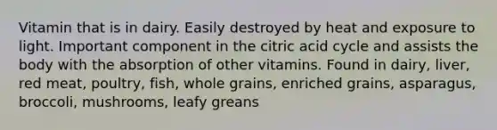 Vitamin that is in dairy. Easily destroyed by heat and exposure to light. Important component in the citric acid cycle and assists the body with the absorption of other vitamins. Found in dairy, liver, red meat, poultry, fish, whole grains, enriched grains, asparagus, broccoli, mushrooms, leafy greans