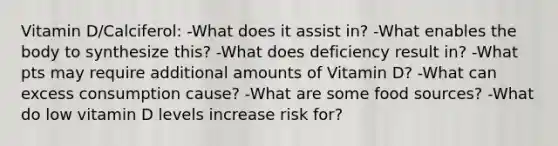 Vitamin D/Calciferol: -What does it assist in? -What enables the body to synthesize this? -What does deficiency result in? -What pts may require additional amounts of Vitamin D? -What can excess consumption cause? -What are some food sources? -What do low vitamin D levels increase risk for?