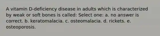 A vitamin D-deficiency disease in adults which is characterized by weak or soft bones is called: Select one: a. no answer is correct. b. keratomalacia. c. osteomalacia. d. rickets. e. osteoporosis.