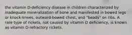 the vitamin D-deficiency disease in children characterized by inadequate mineralization of bone and manifested in bowed legs or knock-knees, outward-bowed chest, and "beads" on ribs. A rare type of rickets, not caused by vitamin D deficiency, is known as vitamin D-refractory rickets.