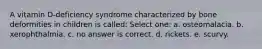 A vitamin D-deficiency syndrome characterized by bone deformities in children is called: Select one: a. osteomalacia. b. xerophthalmia. c. no answer is correct. d. rickets. e. scurvy.