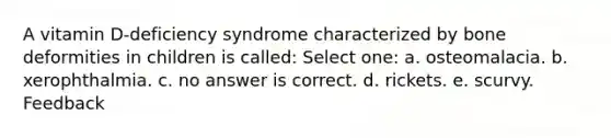 A vitamin D-deficiency syndrome characterized by bone deformities in children is called: Select one: a. osteomalacia. b. xerophthalmia. c. no answer is correct. d. rickets. e. scurvy. Feedback