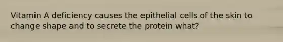 Vitamin A deficiency causes the epithelial cells of the skin to change shape and to secrete the protein what?