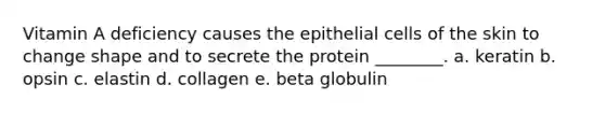 Vitamin A deficiency causes the epithelial cells of the skin to change shape and to secrete the protein ________. a. keratin b. opsin c. elastin d. collagen e. beta globulin