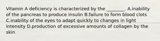 Vitamin A deficiency is characterized by the ________. A.inability of the pancreas to produce insulin B.failure to form blood clots C.inability of the eyes to adapt quickly to changes in light intensity D.production of excessive amounts of collagen by the skin