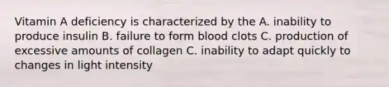 Vitamin A deficiency is characterized by the A. inability to produce insulin B. failure to form blood clots C. production of excessive amounts of collagen C. inability to adapt quickly to changes in light intensity