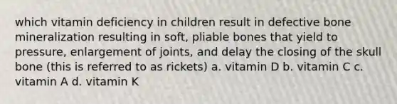 which vitamin deficiency in children result in defective bone mineralization resulting in soft, pliable bones that yield to pressure, enlargement of joints, and delay the closing of the skull bone (this is referred to as rickets) a. vitamin D b. vitamin C c. vitamin A d. vitamin K