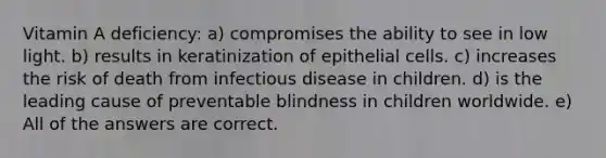 Vitamin A deficiency: a) compromises the ability to see in low light. b) results in keratinization of epithelial cells. c) increases the risk of death from infectious disease in children. d) is the leading cause of preventable blindness in children worldwide. e) All of the answers are correct.