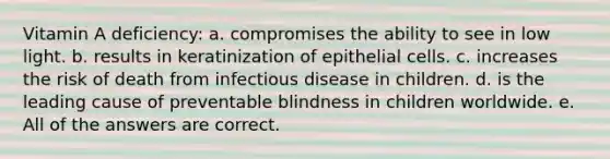 Vitamin A deficiency: a. compromises the ability to see in low light. b. results in keratinization of epithelial cells. c. increases the risk of death from infectious disease in children. d. is the leading cause of preventable blindness in children worldwide. e. All of the answers are correct.