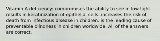 Vitamin A deficiency: compromises the ability to see in low light. results in keratinization of epithelial cells. increases the risk of death from infectious disease in children. is the leading cause of preventable blindness in children worldwide. All of the answers are correct.