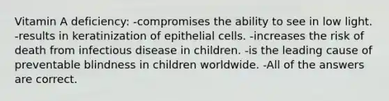 Vitamin A deficiency: -compromises the ability to see in low light. -results in keratinization of epithelial cells. -increases the risk of death from infectious disease in children. -is the leading cause of preventable blindness in children worldwide. -All of the answers are correct.