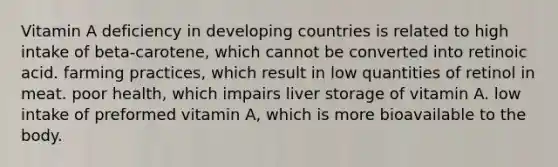 Vitamin A deficiency in developing countries is related to high intake of beta-carotene, which cannot be converted into retinoic acid. farming practices, which result in low quantities of retinol in meat. poor health, which impairs liver storage of vitamin A. low intake of preformed vitamin A, which is more bioavailable to the body.