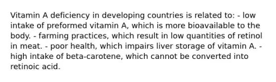 Vitamin A deficiency in developing countries is related to: - low intake of preformed vitamin A, which is more bioavailable to the body. - farming practices, which result in low quantities of retinol in meat. - poor health, which impairs liver storage of vitamin A. - high intake of beta-carotene, which cannot be converted into retinoic acid.