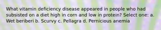 What vitamin deficiency disease appeared in people who had subsisted on a diet high in corn and low in protein? Select one: a. Wet beriberi b. Scurvy c. Pellagra d. Pernicious anemia