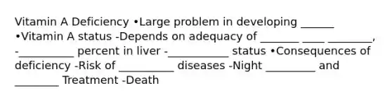 Vitamin A Deficiency •Large problem in developing ______ •Vitamin A status -Depends on adequacy of _______ ____ ________, -__________ percent in liver -___________ status •Consequences of deficiency -Risk of __________ diseases -Night _________ and ________ Treatment -Death