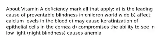 About Vitamin A deficiency mark all that apply: a) is the leading cause of preventable blindness in children world wide b) affect calcium levels in the blood c) may cause keratinization of epithelial cells in the cornea d) compromises the ability to see in low light (night blindness) causes anemia