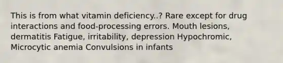 This is from what vitamin deficiency..? Rare except for drug interactions and food-processing errors. Mouth lesions, dermatitis Fatigue, irritability, depression Hypochromic, Microcytic anemia Convulsions in infants