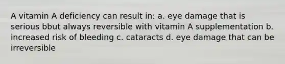 A vitamin A deficiency can result in: a. eye damage that is serious bbut always reversible with vitamin A supplementation b. increased risk of bleeding c. cataracts d. eye damage that can be irreversible