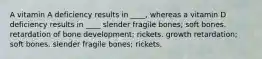 A vitamin A deficiency results in ____, whereas a vitamin D deficiency results in ____ slender fragile bones; soft bones. retardation of bone development; rickets. growth retardation; soft bones. slender fragile bones; rickets.