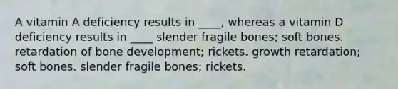 A vitamin A deficiency results in ____, whereas a vitamin D deficiency results in ____ slender fragile bones; soft bones. retardation of bone development; rickets. growth retardation; soft bones. slender fragile bones; rickets.