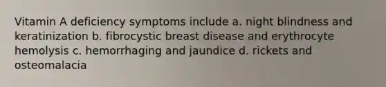 Vitamin A deficiency symptoms include a. night blindness and keratinization b. fibrocystic breast disease and erythrocyte hemolysis c. hemorrhaging and jaundice d. rickets and osteomalacia