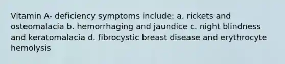 Vitamin A- deficiency symptoms include: a. rickets and osteomalacia b. hemorrhaging and jaundice c. night blindness and keratomalacia d. fibrocystic breast disease and erythrocyte hemolysis