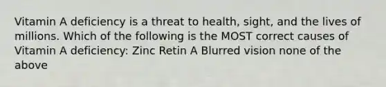 Vitamin A deficiency is a threat to health, sight, and the lives of millions. Which of the following is the MOST correct causes of Vitamin A deficiency: Zinc Retin A Blurred vision none of the above