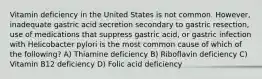 Vitamin deficiency in the United States is not common. However, inadequate gastric acid secretion secondary to gastric resection, use of medications that suppress gastric acid, or gastric infection with Helicobacter pylori is the most common cause of which of the following? A) Thiamine deficiency B) Riboflavin deficiency C) Vitamin B12 deficiency D) Folic acid deficiency