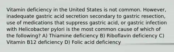 Vitamin deficiency in the United States is not common. However, inadequate gastric acid secretion secondary to gastric resection, use of medications that suppress gastric acid, or gastric infection with Helicobacter pylori is the most common cause of which of the following? A) Thiamine deficiency B) Riboflavin deficiency C) Vitamin B12 deficiency D) Folic acid deficiency