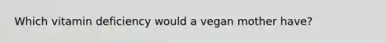 Which vitamin deficiency would a vegan mother have?