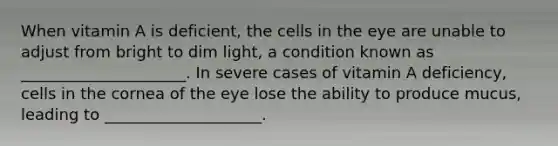 When vitamin A is deficient, the cells in the eye are unable to adjust from bright to dim light, a condition known as _____________________. In severe cases of vitamin A deficiency, cells in the cornea of the eye lose the ability to produce mucus, leading to ____________________.