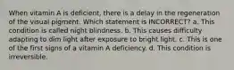 When vitamin A is deficient, there is a delay in the regeneration of the visual pigment. Which statement is INCORRECT? a. This condition is called night blindness. b. This causes difficulty adapting to dim light after exposure to bright light. c. This is one of the first signs of a vitamin A deficiency. d. This condition is irreversible.