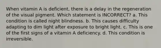 When vitamin A is deficient, there is a delay in the regeneration of the visual pigment. Which statement is INCORRECT? a. This condition is called night blindness. b. This causes difficulty adapting to dim light after exposure to bright light. c. This is one of the first signs of a vitamin A deficiency. d. This condition is irreversible.