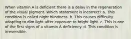 When vitamin A is deficient there is a delay in the regeneration of the visual pigment. Which statement is incorrect? a. This condition is called night blindness. b. This causes difficulty adapting to dim light after exposure to bright light. c. This is one of the first signs of a vitamin A deficiency. d. This condition is irreversible.