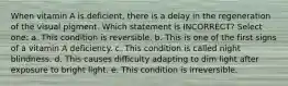 When vitamin A is deficient, there is a delay in the regeneration of the visual pigment. Which statement is INCORRECT? Select one: a. This condition is reversible. b. This is one of the first signs of a vitamin A deficiency. c. This condition is called night blindness. d. This causes difficulty adapting to dim light after exposure to bright light. e. This condition is irreversible.