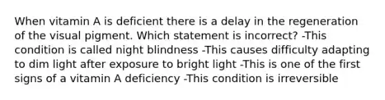 When vitamin A is deficient there is a delay in the regeneration of the visual pigment. Which statement is incorrect? -This condition is called night blindness -This causes difficulty adapting to dim light after exposure to bright light -This is one of the first signs of a vitamin A deficiency -This condition is irreversible