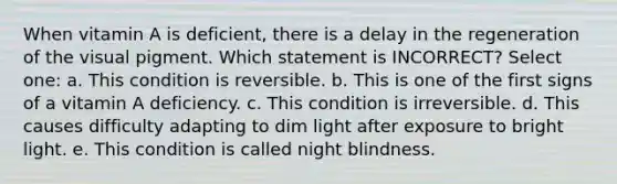 When vitamin A is deficient, there is a delay in the regeneration of the visual pigment. Which statement is INCORRECT? Select one: a. This condition is reversible. b. This is one of the first signs of a vitamin A deficiency. c. This condition is irreversible. d. This causes difficulty adapting to dim light after exposure to bright light. e. This condition is called night blindness.