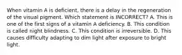 When vitamin A is deficient, there is a delay in the regeneration of the visual pigment. Which statement is INCORRECT? A. This is one of the first signs of a vitamin A deficiency. B. This condition is called night blindness. C. This condition is irreversible. D. This causes difficulty adapting to dim light after exposure to bright light.