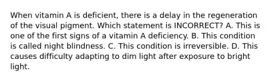 When vitamin A is deficient, there is a delay in the regeneration of the visual pigment. Which statement is INCORRECT? A. This is one of the first signs of a vitamin A deficiency. B. This condition is called night blindness. C. This condition is irreversible. D. This causes difficulty adapting to dim light after exposure to bright light.