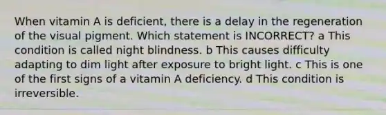 When vitamin A is deficient, there is a delay in the regeneration of the visual pigment. Which statement is INCORRECT? a This condition is called night blindness. b This causes difficulty adapting to dim light after exposure to bright light. c This is one of the first signs of a vitamin A deficiency. d This condition is irreversible.