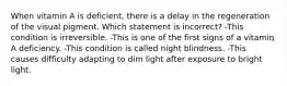 When vitamin A is deficient, there is a delay in the regeneration of the visual pigment. Which statement is incorrect? -This condition is irreversible. -This is one of the first signs of a vitamin A deficiency. -This condition is called night blindness. -This causes difficulty adapting to dim light after exposure to bright light.