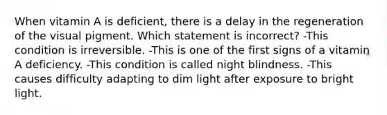 When vitamin A is deficient, there is a delay in the regeneration of the visual pigment. Which statement is incorrect? -This condition is irreversible. -This is one of the first signs of a vitamin A deficiency. -This condition is called night blindness. -This causes difficulty adapting to dim light after exposure to bright light.